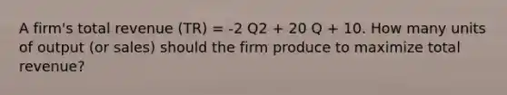 A firm's total revenue (TR) = -2 Q2 + 20 Q + 10. How many units of output (or sales) should the firm produce to maximize total revenue?