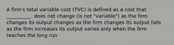 A firm's total variable cost (TVC) is defined as a cost that __________. does not change (is not "variable") as the firm changes its output changes as the firm changes its output falls as the firm increases its output varies only when the firm reaches the long run