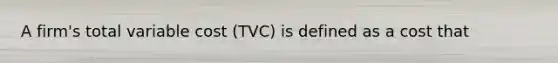 A firm's total variable cost (TVC) is defined as a cost that