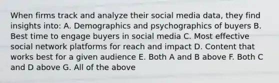 When firms track and analyze their social media data, they find insights into: A. Demographics and psychographics of buyers B. Best time to engage buyers in social media C. Most effective social network platforms for reach and impact D. Content that works best for a given audience E. Both A and B above F. Both C and D above G. All of the above