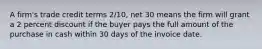 A firm's trade credit terms 2/10, net 30 means the firm will grant a 2 percent discount if the buyer pays the full amount of the purchase in cash within 30 days of the invoice date.