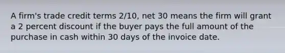 A firm's trade credit terms 2/10, net 30 means the firm will grant a 2 percent discount if the buyer pays the full amount of the purchase in cash within 30 days of the invoice date.