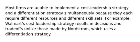 Most firms are unable to implement a cost-leadership strategy and a differentiation strategy simultaneously because they each require different resources and different skill sets. For example, Walmart's cost-leadership strategy results in decisions and tradeoffs unlike those made by Nordstrom, which uses a differentiation strategy.