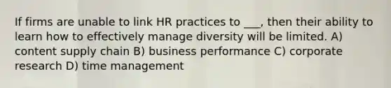 If firms are unable to link HR practices to ___, then their ability to learn how to effectively manage diversity will be limited. A) content supply chain B) business performance C) corporate research D) time management