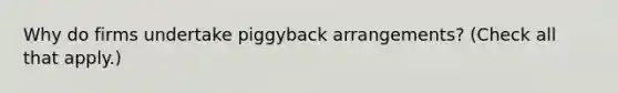 Why do firms undertake piggyback arrangements? (Check all that apply.)