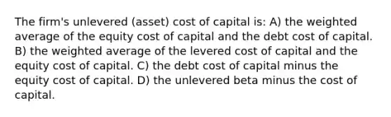 The firm's unlevered (asset) cost of capital is: A) the weighted average of the equity cost of capital and the debt cost of capital. B) the weighted average of the levered cost of capital and the equity cost of capital. C) the debt cost of capital minus the equity cost of capital. D) the unlevered beta minus the cost of capital.