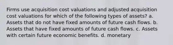 Firms use acquisition cost valuations and adjusted acquisition cost valuations for which of the following types of assets? a. Assets that do not have fixed amounts of future cash flows. b. Assets that have fixed amounts of future cash flows. c. Assets with certain future economic benefits. d. monetary