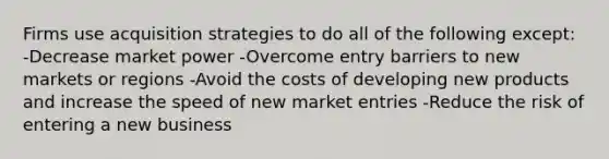 Firms use acquisition strategies to do all of the following except: -Decrease market power -Overcome entry barriers to new markets or regions -Avoid the costs of developing new products and increase the speed of new market entries -Reduce the risk of entering a new business