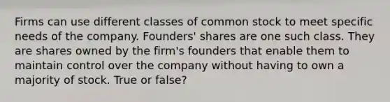 Firms can use different classes of common stock to meet specific needs of the company. Founders' shares are one such class. They are shares owned by the firm's founders that enable them to maintain control over the company without having to own a majority of stock. True or false?