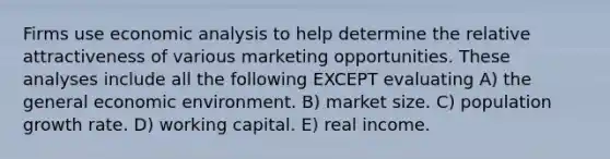 Firms use economic analysis to help determine the relative attractiveness of various marketing opportunities. These analyses include all the following EXCEPT evaluating A) the general economic environment. B) market size. C) population growth rate. D) working capital. E) real income.