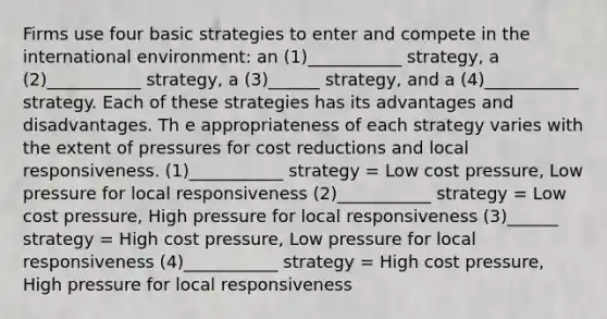 Firms use four basic strategies to enter and compete in the international environment: an (1)___________ strategy, a (2)___________ strategy, a (3)______ strategy, and a (4)___________ strategy. Each of these strategies has its advantages and disadvantages. Th e appropriateness of each strategy varies with the extent of pressures for cost reductions and local responsiveness. (1)___________ strategy = Low cost pressure, Low pressure for local responsiveness (2)___________ strategy = Low cost pressure, High pressure for local responsiveness (3)______ strategy = High cost pressure, Low pressure for local responsiveness (4)___________ strategy = High cost pressure, High pressure for local responsiveness