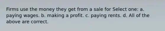 Firms use the money they get from a sale for Select one: a. paying wages. b. making a profit. c. paying rents. d. All of the above are correct.