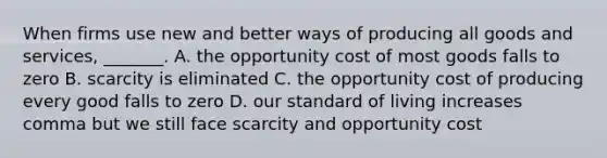 When firms use new and better ways of producing all goods and services​, ​_______. A. the opportunity cost of most goods falls to zero B. scarcity is eliminated C. the opportunity cost of producing every good falls to zero D. our standard of living increases comma but we still face scarcity and opportunity cost