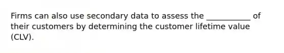 Firms can also use secondary data to assess the ___________ of their customers by determining the customer lifetime value (CLV).