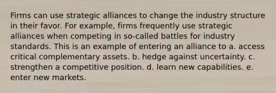 Firms can use strategic alliances to change the industry structure in their favor. For example, firms frequently use strategic alliances when competing in so-called battles for industry standards. This is an example of entering an alliance to a. access critical complementary assets. b. hedge against uncertainty. c. strengthen a competitive position. d. learn new capabilities. e. enter new markets.