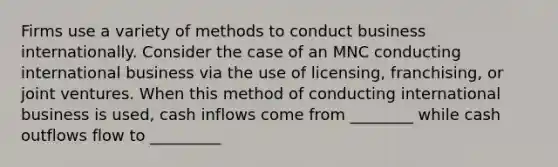 Firms use a variety of methods to conduct business internationally. Consider the case of an MNC conducting international business via the use of licensing, franchising, or joint ventures. When this method of conducting international business is used, cash inflows come from ________ while cash outflows flow to _________