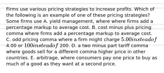 Firms use various pricing strategies to increase profits. Which of the following is an example of one of these pricing​ strategies? Some firms use A. yield​ management, where where firms add a percentage markup to average cost. B. cost minus plus pricing comma where firms add a percentage markup to average cost. C. odd pricing comma where a firm might charge 5.00 instead of 4.00 or 100 instead of 200. D. a two minus part tariff comma where goods sell for a different comma higher price in other countries. E. ​arbitrage, where consumers pay one price to buy as much of a good as they want at a second price.