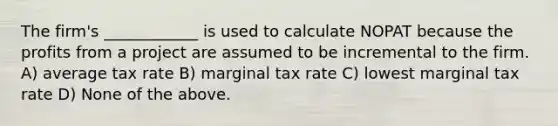 The firm's ____________ is used to calculate NOPAT because the profits from a project are assumed to be incremental to the firm. A) average tax rate B) marginal tax rate C) lowest marginal tax rate D) None of the above.