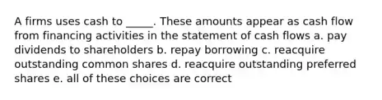 A firms uses cash to _____. These amounts appear as cash flow from financing activities in the statement of cash flows a. pay dividends to shareholders b. repay borrowing c. reacquire outstanding common shares d. reacquire outstanding preferred shares e. all of these choices are correct