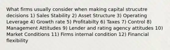 What firms usually consider when making capital strucutre decisions 1) Sales Stability 2) Asset Structure 3) Operating Leverage 4) Growth rate 5) Profitabilty 6) Taxes 7) Control 8) Management Attitudes 9) Lender and rating agency attitudes 10) Market Conditions 11) Firms internal condition 12) Financial flexibility