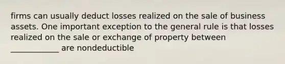 firms can usually deduct losses realized on the sale of business assets. One important exception to the general rule is that losses realized on the sale or exchange of property between ____________ are nondeductible