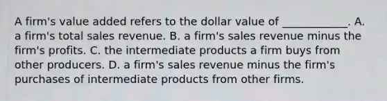 A​ firm's value added refers to the dollar value of​ ____________. A. a​ firm's total sales revenue. B. a​ firm's sales revenue minus the​ firm's profits. C. the intermediate products a firm buys from other producers. D. a​ firm's sales revenue minus the​ firm's purchases of intermediate products from other firms.