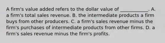 A firm's value added refers to the dollar value of ____________. A. a firm's total sales revenue. B. the intermediate products a firm buys from other producers. C. a firm's sales revenue minus the firm's purchases of intermediate products from other firms. D. a firm's sales revenue minus the firm's profits.