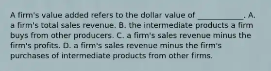 A​ firm's value added refers to the dollar value of​ ____________. A. a​ firm's total sales revenue. B. the intermediate products a firm buys from other producers. C. a​ firm's sales revenue minus the​ firm's profits. D. a​ firm's sales revenue minus the​ firm's purchases of intermediate products from other firms.