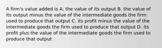 A firm's value added is A. the value of its output B. the value of its output minus the value of the intermediate goods the firm used to produce that output C. its profit minus the value of the intermediate goods the firm used to produce that output D. its profit plus the value of the intermediate goods the firm used to produce that output