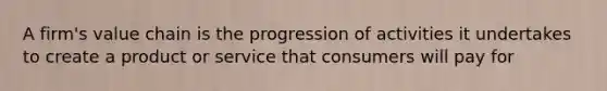 A firm's value chain is the progression of activities it undertakes to create a product or service that consumers will pay for