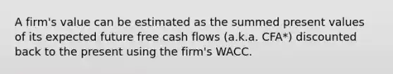 A firm's value can be estimated as the summed present values of its expected future free cash flows (a.k.a. CFA*) discounted back to the present using the firm's WACC.