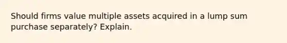 Should firms value multiple assets acquired in a lump sum purchase​ separately? Explain.