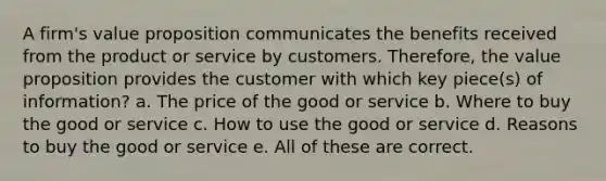 A firm's value proposition communicates the benefits received from the product or service by customers. Therefore, the value proposition provides the customer with which key piece(s) of information? a. The price of the good or service b. Where to buy the good or service c. How to use the good or service d. Reasons to buy the good or service e. All of these are correct.