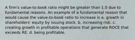 A firm's value-to-book ratio might be greater than 1.0 due to fundamental reasons. An example of a fundamental reason that would cause the value-to-book ratio to increase is a. growth in shareholders' equity by issuing stock. b. increasing risk. c. creating growth in profitable operations that generate ROCE that exceeds RE. d. being profitable.