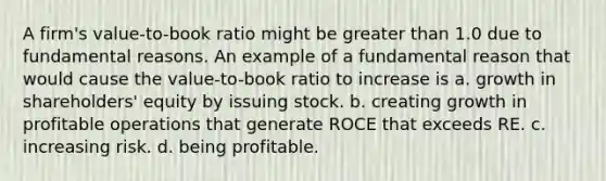 A firm's value-to-book ratio might be <a href='https://www.questionai.com/knowledge/ktgHnBD4o3-greater-than' class='anchor-knowledge'>greater than</a> 1.0 due to fundamental reasons. An example of a fundamental reason that would cause the value-to-book ratio to increase is a. growth in shareholders' equity by issuing stock. b. creating growth in profitable operations that generate ROCE that exceeds RE. c. increasing risk. d. being profitable.