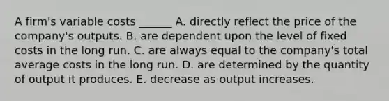 A firm's variable costs ______ A. directly reflect the price of the company's outputs. B. are dependent upon the level of fixed costs in the long run. C. are always equal to the company's total average costs in the long run. D. are determined by the quantity of output it produces. E. decrease as output increases.