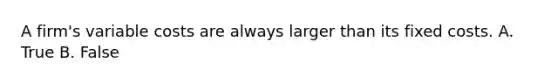 A​ firm's variable costs are always larger than its fixed costs. A. True B. False