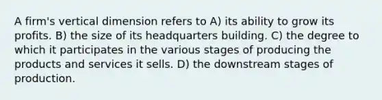 A firm's vertical dimension refers to A) its ability to grow its profits. B) the size of its headquarters building. C) the degree to which it participates in the various stages of producing the products and services it sells. D) the downstream stages of production.