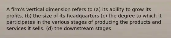 A firm's vertical dimension refers to (a) its ability to grow its profits. (b) the size of its headquarters (c) the degree to which it participates in the various stages of producing the products and services it sells. (d) the downstream stages