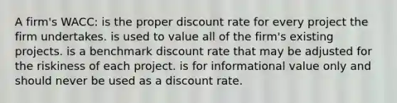 A firm's WACC: is the proper discount rate for every project the firm undertakes. is used to value all of the firm's existing projects. is a benchmark discount rate that may be adjusted for the riskiness of each project. is for informational value only and should never be used as a discount rate.