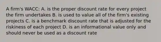 A firm's WACC: A. is the proper discount rate for every project the firm undertakes B. is used to value all of the firm's existing projects C. is a benchmark discount rate that is adjusted for the riskiness of each project D. is an informational value only and should never be used as a discount rate