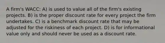 A firm's WACC: A) is used to value all of the firm's existing projects. B) is the proper discount rate for every project the firm undertakes. C) is a benchmark discount rate that may be adjusted for the riskiness of each project. D) is for informational value only and should never be used as a discount rate.