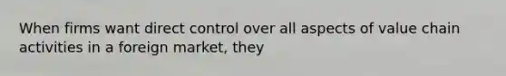 When firms want direct control over all aspects of value chain activities in a foreign market, they