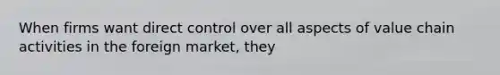 When firms want direct control over all aspects of value chain activities in the foreign market, they