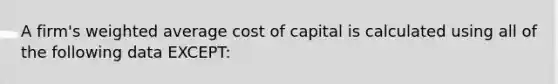 A firm's weighted average cost of capital is calculated using all of the following data EXCEPT: