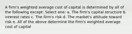 A firm's weighted average cost of capital is determined by all of the following except: Select one: a. The firm's capital structure b. interest rates c. The firm's risk d. The market's attitude toward risk e. All of the above determine the firm's weighted average cost of capital