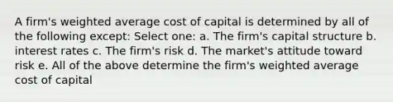 A firm's weighted average cost of capital is determined by all of the following except: Select one: a. The firm's capital structure b. interest rates c. The firm's risk d. The market's attitude toward risk e. All of the above determine the firm's weighted average cost of capital