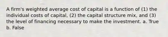 A firm's weighted average cost of capital is a function of (1) the individual costs of capital, (2) the capital structure mix, and (3) the level of financing necessary to make the investment. a. True b. False