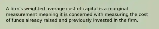 A firm's weighted average cost of capital is a marginal measurement meaning it is concerned with measuring the cost of funds already raised and previously invested in the firm.