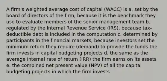 A firm's <a href='https://www.questionai.com/knowledge/koL1NUNNcJ-weighted-average' class='anchor-knowledge'>weighted average</a> cost of capital (WACC) is a. set by the board of directors of the firm, because it is the benchmark they use to evaluate members of the senior management team b. regulated by the Internal Revenue Service (IRS), because tax-deductible debt is included in the computation c. determined by participants in the financial markets, because investors set the minimum return they require (demand) to provide the funds the firm invests in capital budgeting projects d. the same as the average internal rate of return (IRR) the firm earns on its assets e. the combined net present value (NPV) of all the capital budgeting projects in which the firm invests